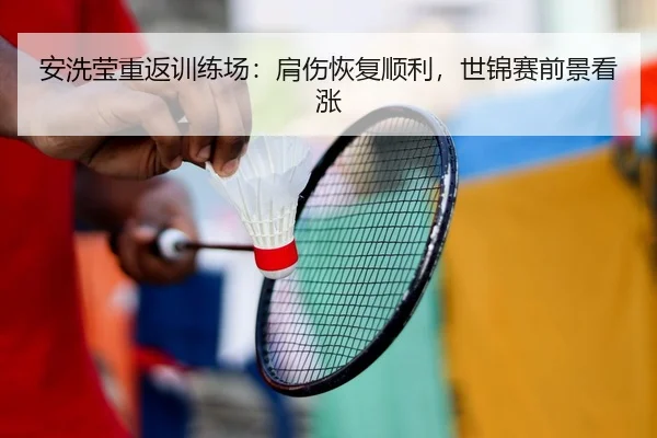 安洗莹重返训练场：肩伤恢复顺利，世锦赛前景看涨
